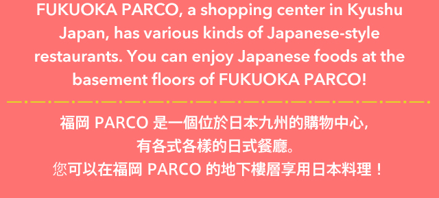 FUKUOKA PARCO, a shopping center in Kyushu Japan, has various kinds of Japanese-style restaurants. You can enjoy Japanese foods at the basement floors of FUKUOKA PARCO! 福岡 PARCO 是一個位於日本九州的購物中心，有各式各樣的日式餐廳。您可以在福岡 PARCO 的地下樓層享用日本料理！